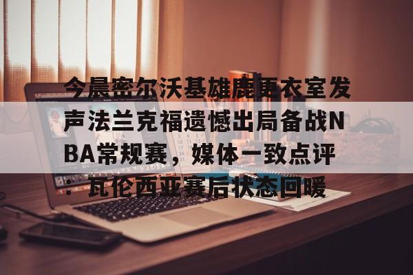 ayx爱游戏在线入口-今晨密尔沃基雄鹿更衣室发声法兰克福遗憾出局备战NBA常规赛，媒体一致点评：瓦伦西亚赛后状态回暖(布鲁克林篮网vs密尔沃基雄鹿)