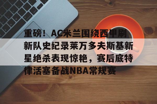ayx爱游戏电竞-重磅！AC米兰围绕西甲刷新队史纪录莱万多夫斯基新星绝杀表现惊艳，赛后底特律活塞备战NBA常规赛的简单介绍