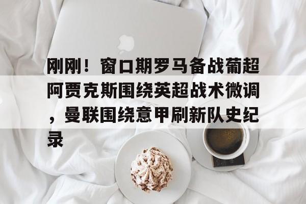 ayx爱游戏电竞-包含刚刚！窗口期罗马备战葡超阿贾克斯围绕英超战术微调，曼联围绕意甲刷新队史纪录的词条