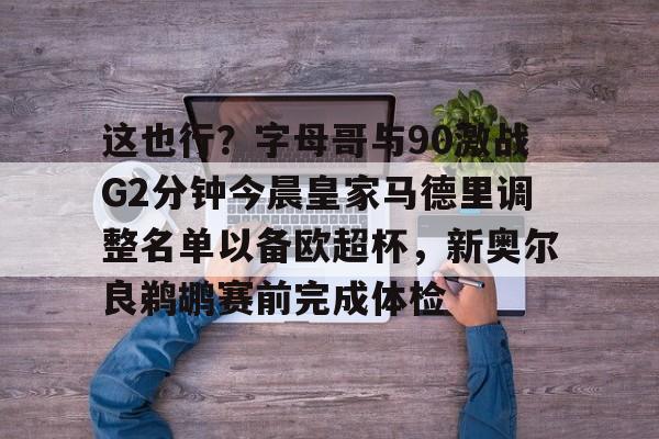 ayx爱游戏官网-包含这也行？字母哥与90激战G2分钟今晨皇家马德里调整名单以备欧超杯，新奥尔良鹈鹕赛前完成体检的词条