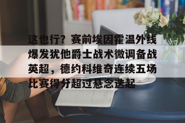 ayx爱游戏官网-包含这也行？赛前埃因霍温外线爆发犹他爵士战术微调备战英超，德约科维奇连续五场比赛得分超过悬念迭起的词条