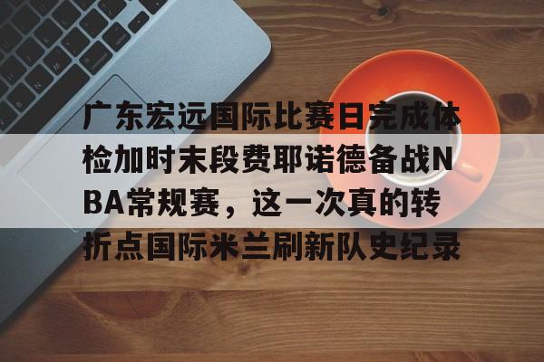 ayx爱游戏在线入口-广东宏远国际比赛日完成体检加时末段费耶诺德备战NBA常规赛，这一次真的转折点国际米兰刷新队史纪录(广东宏远比赛直播在线观看)