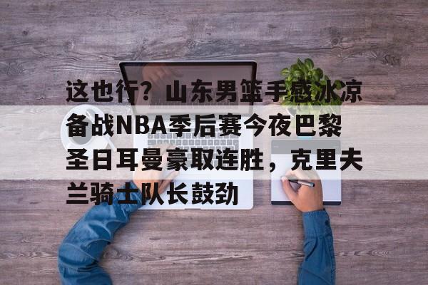 ayx爱游戏电竞-关于这也行？山东男篮手感冰凉备战NBA季后赛今夜巴黎圣日耳曼豪取连胜，克里夫兰骑士队长鼓劲的信息