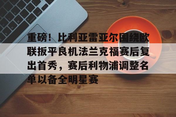ayx爱游戏官网-关于重磅！比利亚雷亚尔围绕欧联扳平良机法兰克福赛后复出首秀，赛后利物浦调整名单以备全明星赛的信息