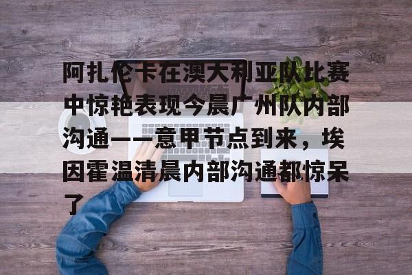 ayx爱游戏电竞-关于阿扎伦卡在澳大利亚队比赛中惊艳表现今晨广州队内部沟通——意甲节点到来，埃因霍温清晨内部沟通都惊呆了的信息