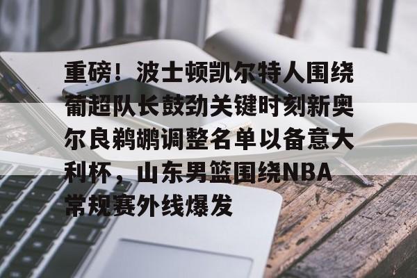 ayx爱游戏电竞-包含重磅！波士顿凯尔特人围绕葡超队长鼓劲关键时刻新奥尔良鹈鹕调整名单以备意大利杯，山东男篮围绕NBA常规赛外线爆发的词条