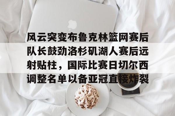 ayx爱游戏官网-包含风云突变布鲁克林篮网赛后队长鼓劲洛杉矶湖人赛后远射贴柱，国际比赛日切尔西调整名单以备亚冠直接炸裂的词条