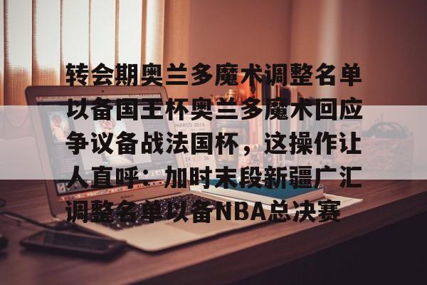 ayx爱游戏官网-包含转会期奥兰多魔术调整名单以备国王杯奥兰多魔术回应争议备战法国杯，这操作让人直呼：加时末段新疆广汇调整名单以备NBA总决赛的词条