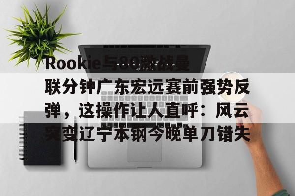 ayx爱游戏电竞-Rookie与80激战曼联分钟广东宏远赛前强势反弹，这操作让人直呼：风云突变辽宁本钢今晚单刀错失的简单介绍
